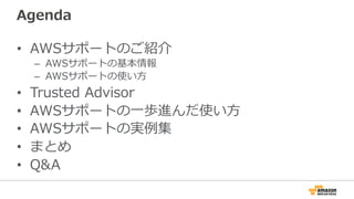 Agenda
•  AWSサポートのご紹介
–  AWSサポートの基本情報
–  AWSサポートの使い⽅方
•  Trusted  Advisor
•  AWSサポートの⼀一歩進んだ使い⽅方
•  AWSサポートの実例例集
•  まとめ
•  Q&A
 