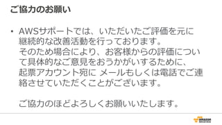 ご協⼒力力のお願い
•  AWSサポートでは、いただいたご評価を元に
継続的な改善活動を⾏行行っております。
そのため場合により、お客様からの評価につい
て具体的なご意⾒見見をおうかがいするために、
起票アカウント宛に  メールもしくは電話でご連
絡させていただくことがございます。
ご協⼒力力のほどよろしくお願いいたします。
 