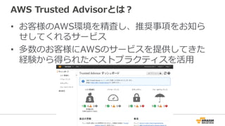 AWS  Trusted  Advisorとは？
•  お客様のAWS環境を精査し、推奨事項をお知ら
せしてくれるサービス
•  多数のお客様にAWSのサービスを提供してきた
経験から得られたベストプラクティスを活⽤用
 