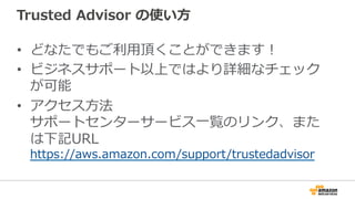 Trusted  Advisor  の使い⽅方
•  どなたでもご利利⽤用頂くことができます！
•  ビジネスサポート以上ではより詳細なチェック
が可能
•  アクセス⽅方法
サポートセンターサービス⼀一覧のリンク、また
は下記URL
http...