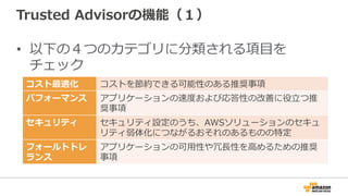 Trusted  Advisorの機能（１）
•  以下の４つのカテゴリに分類される項⽬目を
チェック
コスト最適化 コストを節約できる可能性のある推奨事項
パフォーマンス アプリケーションの速度度および応答性の改善に役⽴立立つ推
奨事項
セキュリティ セキュリティ設定のうち、AWSソリューションのセキュ
リティ弱体化につながるおそれのあるものの特定
フォールトトレ
ランス
アプリケーションの可⽤用性や冗⻑⾧長性を⾼高めるための推奨
事項
 