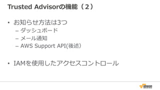 Trusted  Advisorの機能（２）
•  お知らせ⽅方法は3つ
–  ダッシュボード
–  メール通知
–  AWS  Support  API(後述）
•  IAMを使⽤用したアクセスコントロール
 