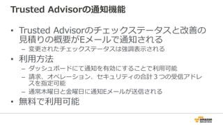 Trusted  Advisorの通知機能
•  Trusted  Advisorのチェックステータスと改善の
⾒見見積りの概要がEメールで通知される
–  変更更されたチェックステータスは強調表⽰示される
•  利利⽤用⽅方法
–  ダッシュボードにて通知を有効にすることで利利⽤用可能
–  請求、オペレーション、セキュリティの合計３つの受信アドレ
スを指定可能
–  通常⽊木曜⽇日と⾦金金曜⽇日に通知Eメールが送信される
•  無料料で利利⽤用可能
 