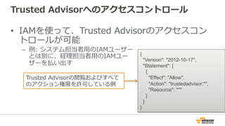 Trusted  Advisorへのアクセスコントロール
•  IAMを使って、Trusted  Advisorのアクセスコン
トロールが可能
–  例例:  システム担当者⽤用のIAMユーザー
とは別に、経理理担当者⽤用のIAMユー
ザーを払い出す
{
"Version": "2012-10-17",
"Statement": [
{
"Effect": "Allow",
"Action": "trustedadvisor:*",
"Resource": "*"
}
]
}
Trusted  Advisorの閲覧およびすべて
のアクション権限を許可している例例
 