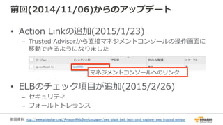 前回(2014/11/06)からのアップデート
•  Action  Linkの追加(2015/1/23)
–  Trusted  Advisorから直接マネジメントコンソールの操作画⾯面に
移動できるようになりました
•  ELBのチェック項⽬目が追加(2015/2/26)
–  セキュリティ
–  フォールトトレランス
マネジメントコンソールへのリンク
前回資料: http://www.slideshare.net/AmazonWebServicesJapan/aws-black-belt-tech-cost-explorer-aws-trusted-advisor 	
 