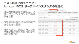 コスト最適化のチェック：
Amazon  EC2リザーブドインスタンスの最適化
•  EC2の利利⽤用履履歴を計算し、リ
ザーブドインスタンスの最適
数を計算
•  EC2使⽤用料料⾦金金の10%を節約で
きるときに警告
•  推奨内容は、課⾦金金アカウント
全体で集計された前⽉月の使⽤用
状況に基づく
 