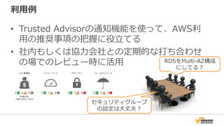 利利⽤用例例
•  Trusted  Advisorの通知機能を使って、AWS利利
⽤用の推奨事項の把握に役⽴立立てる
•  社内もしくは協⼒力力会社との定期的な打ち合わせ
の場でのレビュー時に活⽤用
セキュリティグループ
の設定は⼤大丈夫？
RDSをMulti-‐‑‒AZ構成
にしてる？
 