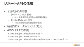 サポートAPIの活⽤用
•  ２系統のAPI群
–  サポートケース  操作
•  ケース情報取得/起票/内容更更新/解決
–  TrustedAdvisor  操作
•  TrustedAdvisor情報取得/更更新
•  各種SDK、AWS  CLI  対応
•  AWS  CLIでの例例
$  aws  support  describe-‐‑‒cases  …
$  aws  support  create-‐‑‒case  …  
$  aws  support  describe-‐‑‒trusted-‐‑‒advisor-‐‑‒check-‐‑‒result  …
 