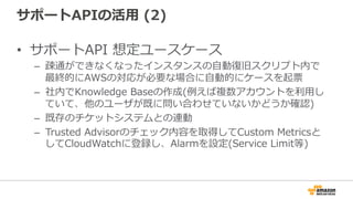 サポートAPIの活⽤用  (2)
•  サポートAPI  想定ユースケース
–  疎通ができなくなったインスタンスの⾃自動復復旧スクリプト内で
最終的にAWSの対応が必要な場合に⾃自動的にケースを起票
–  社内でKnowledge  Baseの作成(例例えば複数アカウントを利利⽤用し
ていて、他のユーザが既に問い合わせていないかどうか確認)
–  既存のチケットシステムとの連動
–  Trusted  Advisorのチェック内容を取得してCustom  Metricsと
してCloudWatchに登録し、Alarmを設定(Service  Limit等)
 
