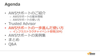 Agenda
•  AWSサポートのご紹介
–  AWSサポートの基本情報
–  AWSサポートの使い⽅方
•  Trusted  Advisor
•  AWSサポートの⼀一歩進んだ使い⽅方
–  インフラストラクチャイベント管理理(IEM)
•  AWSサポートの実例例集
•  まとめ
•  Q&A
 