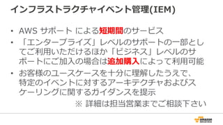 インフラストラクチャイベント管理理(IEM)
•  AWS  サポート  による短期間のサービス
•  「エンタープライズ」レベルのサポートの⼀一部とし
てご利利⽤用いただけるほか「ビジネス」レベルのサ
ポートにご加⼊入の場合は追加購⼊入によって利利⽤用可能
•  お客様のユースケースを⼗十分に理理解したうえで、
特定のイベントに対するアーキテクチャおよびス
ケーリングに関するガイダンスを提⽰示
※  詳細は担当営業までご相談下さい
 