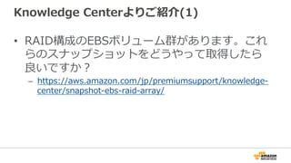 Knowledge  Centerよりご紹介(1)
•  RAID構成のEBSボリューム群があります。これ
らのスナップショットをどうやって取得したら
良良いですか？
–  https://aws.amazon.com/jp/premiumsupport/knowledge-‐‑‒
center/snapshot-‐‑‒ebs-‐‑‒raid-‐‑‒array/
 