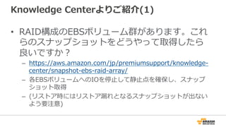 Knowledge  Centerよりご紹介(1)
•  RAID構成のEBSボリューム群があります。これ
らのスナップショットをどうやって取得したら
良良いですか？
–  https://aws.amazon.com/jp/premiumsupport/knowledge-‐‑‒
center/snapshot-‐‑‒ebs-‐‑‒raid-‐‑‒array/
–  各EBSボリュームへのIOを停⽌止して静⽌止点を確保し、スナップ
ショット取得
–  (リストア時にはリストア漏漏れとなるスナップショットが出ない
よう要注意)
 