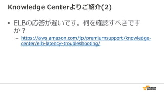 Knowledge  Centerよりご紹介(2)
•  ELBの応答が遅いです。何を確認すべきです
か？
–  https://aws.amazon.com/jp/premiumsupport/knowledge-‐‑‒
center/elb-‐‑‒latency-‐‑‒troubleshooting/
 