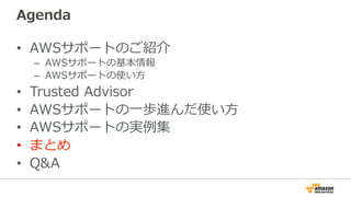 Agenda
•  AWSサポートのご紹介
–  AWSサポートの基本情報
–  AWSサポートの使い⽅方
•  Trusted  Advisor
•  AWSサポートの⼀一歩進んだ使い⽅方
•  AWSサポートの実例例集
•  まとめ
•  Q&A
 
