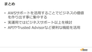 まとめ
•  AWSサポートを活⽤用することでビジネスの価値
を作り出す事に集中する
•  実運⽤用ではビジネスサポート以上を検討
•  APIやTrusted  Advisorなど便便利利な機能を活⽤用
 