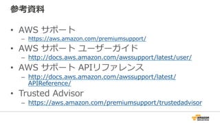 参考資料料
•  AWS  サポート
–  https://aws.amazon.com/premiumsupport/
•  AWS  サポート  ユーザーガイド
–  http://docs.aws.amazon.com/awssupport/latest/user/
•  AWS  サポート  APIリファレンス
–  http://docs.aws.amazon.com/awssupport/latest/
APIReference/
•  Trusted  Advisor
–  https://aws.amazon.com/premiumsupport/trustedadvisor
 