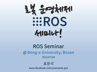 ROS Seminar
@ Dong-a University, Busan
표윤석
2015/07/08
www.facebook.com/yoonseok.pyo
로봇 운영체제
ROS
세미나!
 