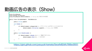 COPYRIGHT 2015 @ UNITY TECHNOLOGIES
動画広告の表示（Show）
using UnityEngine;
using System.Collections;
using UnityEngine.Advertisements; // Unity Ads を使うための宣言
public class UnityAdsSample : MonoBehaviour
{
public string gameID;
void Awake ()
{
if (Advertisement.isSupported) { //プラットフォームがサポートしているかどうか
Advertisement.Initialize (gameID); // Unity Ads の初期化
}
}
public void ShowUnityAds ()
{
if (Advertisement.isReady ()) { // 準備ができていたら
Advertisement.Show (); // 広告を表示
}
}
}
https://gist.github.com/yasuyuki-kamata/5ecefe82dfc766bc0551
 