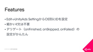COPYRIGHT 2015 @ UNITY TECHNOLOGIES
Features
• Edit->UnityAds SettingからOS別にIDを設定
• 細かいif文は不要
• デリゲート（onFinished, onSkipped, onFailed）の
設定がかんたん
 