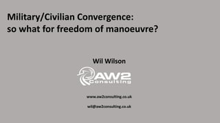 Military/Civilian Convergence:
so what for freedom of manoeuvre?
Wil Wilson
www.aw2consulting.co.uk
wil@aw2consulting.co.uk
 
