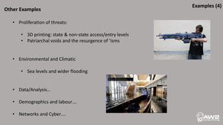 Other Examples
• Proliferation of threats:
• 3D printing: state & non-state access/entry levels
• Patriarchal voids and the resurgence of ‘isms
• Environmental and Climatic
• Sea levels and wider flooding
• Data/Analysis…
• Demographics and labour….
• Networks and Cyber….
Examples (4)
 