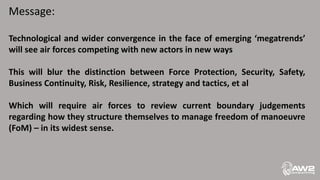 Message:
Technological and wider convergence in the face of emerging ‘megatrends’
will see air forces competing with new actors in new ways
This will blur the distinction between Force Protection, Security, Safety,
Business Continuity, Risk, Resilience, strategy and tactics, et al
Which will require air forces to review current boundary judgements
regarding how they structure themselves to manage freedom of manoeuvre
(FoM) – in its widest sense.
 