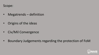 Scope:
• Megatrends – definition
• Origins of the ideas
• Civ/Mil Convergence
• Boundary Judgements regarding the protection of FoM
 