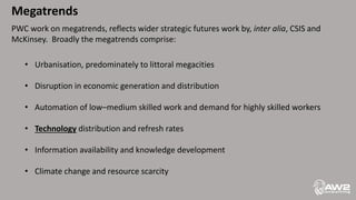 Megatrends
PWC work on megatrends, reflects wider strategic futures work by, inter alia, CSIS and
McKinsey. Broadly the megatrends comprise:
• Urbanisation, predominately to littoral megacities
• Disruption in economic generation and distribution
• Automation of low–medium skilled work and demand for highly skilled workers
• Technology distribution and refresh rates
• Information availability and knowledge development
• Climate change and resource scarcity
 