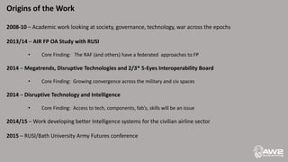 Origins of the Work
2008-10 – Academic work looking at society, governance, technology, war across the epochs
2013/14 – AIR FP OA Study with RUSI
• Core Finding: The RAF (and others) have a federated approaches to FP
2014 – Megatrends, Disruptive Technologies and 2/3* 5-Eyes Interoperability Board
• Core Finding: Growing convergence across the military and civ spaces
2014 – Disruptive Technology and Intelligence
• Core Finding: Access to tech, components, fab’s, skills will be an issue
2014/15 – Work developing better Intelligence systems for the civilian airline sector
2015 – RUSI/Bath University Army Futures conference
 