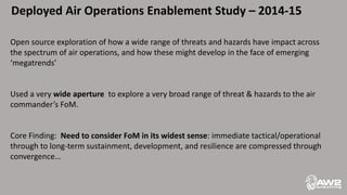 Deployed Air Operations Enablement Study – 2014-15
Open source exploration of how a wide range of threats and hazards have impact across
the spectrum of air operations, and how these might develop in the face of emerging
‘megatrends’
Used a very wide aperture to explore a very broad range of threat & hazards to the air
commander’s FoM.
Core Finding: Need to consider FoM in its widest sense: immediate tactical/operational
through to long-term sustainment, development, and resilience are compressed through
convergence…
 