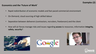 Economics and the ‘Future of Work’
• Rapid redistribution of economic models and fast paced commercial environment
• On-Demand, cloud sourcing of high skilled labour
• Separation between deliverers (contractors, recruiters, freelancers) and the client
• How will air forces manage risks and issues regarding access to resources, information integrity,
safety, security?
Examples (2)
 