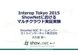 Copyright © INTEROP TOKYO 2015 ShowNet NOC Team
Interop Tokyo 2015
ShowNetにおける
マルチクラウド実証実験
ShowNet NOC チームメンバー
さくらインターネット株式会社
大久保 修一
2015.7.9 Juniper Cloud Builder Conference 2015
 