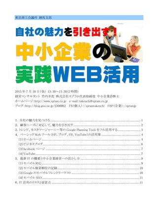 東京商工会議所 練馬支部
自社の魅力を引き出す！
中小企業の
実践ＷＥＢ活用
2015 年 7 月 10 日（金） 13：30～15：30（2 時間）
経営コンサルタント 竹内幸次 株式会社スプラム代表取締役 中小企業診断士
ホームページ：http://www.spram.co.jp e-mail：takeuchi@spram.co.jp
ブログ：http://blog.goo.ne.jp/2300062 FB（個人）：/spramtakeuchi FBP（企業）：/spramjp
１. 自社の魅力を見つける .............................................................................................. 1
２. 顧客ニーズに対応して、魅力を引き出す...................................................................... 2
３．トレンド、カスタマージャーニー等の Google Planning Tools をフル活用する........................ 3
４. ベーシック Web ツール（HP、ブログ、FB、YouTube）の活用策 ......................................... 4
（１）ホームページ ....................................................................................................... 4
（２）ビジネスブログ...................................................................................................... 6
（３）facebook ページ ................................................................................................... 7
（４）YouTube.............................................................................................................. 7
５. 最新 IT の概要と中小企業経営への活かし方 ............................................................... 9
（１）モバイル対応 ....................................................................................................... 9
（２）モバイル検索順位の記録......................................................................................10
（３）Google のモバイルフレンドリーテスト .......................................................................10
（４）モバイル SEO......................................................................................................11
６．IT 活用のリスクと留意点 ............................................................................................11
 