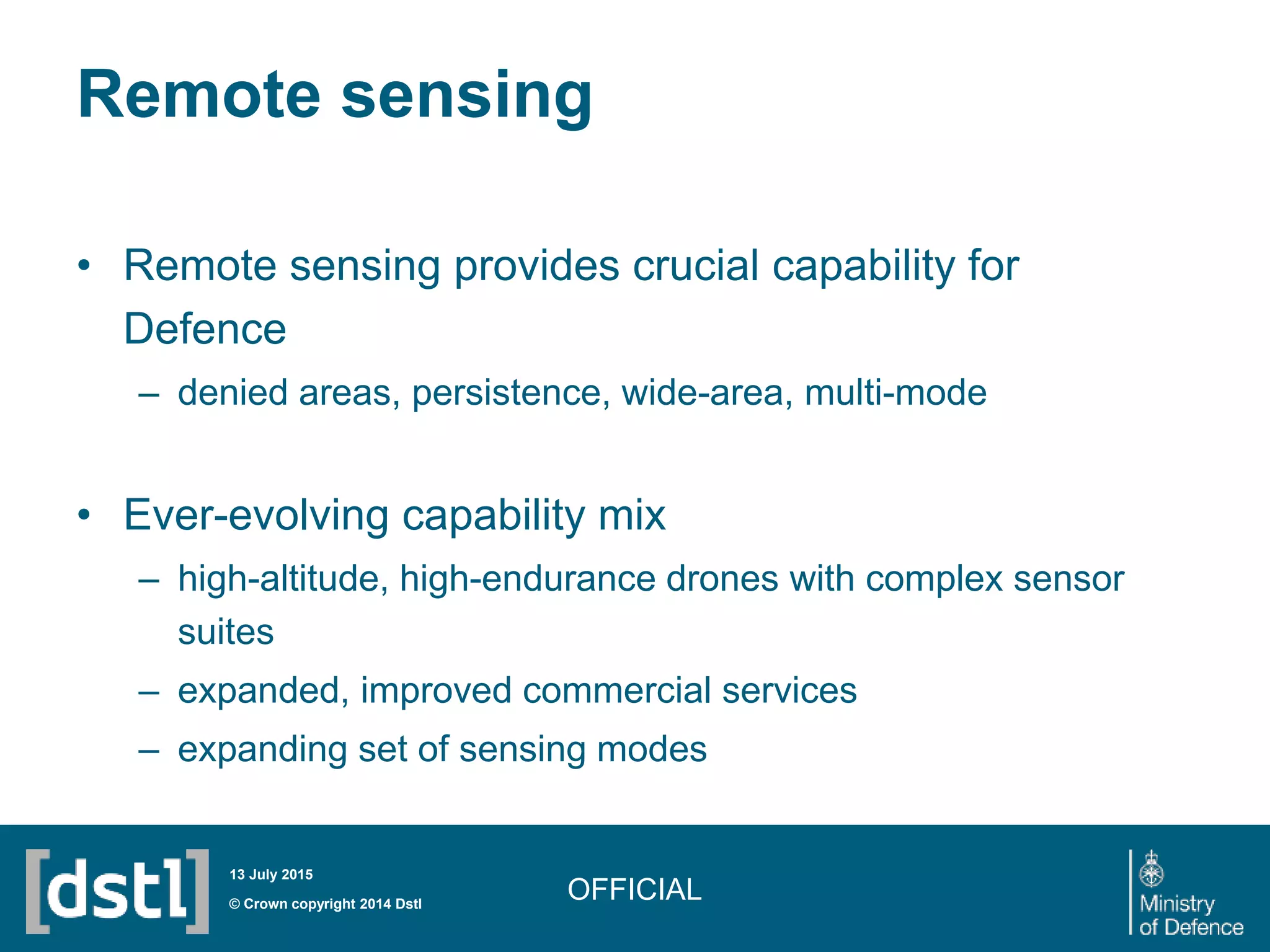 Remote sensing
• Remote sensing provides crucial capability for
Defence
– denied areas, persistence, wide-area, multi-mode
• Ever-evolving capability mix
– high-altitude, high-endurance drones with complex sensor
suites
– expanded, improved commercial services
– expanding set of sensing modes
OFFICIAL© Crown copyright 2014 Dstl
13 July 2015
 