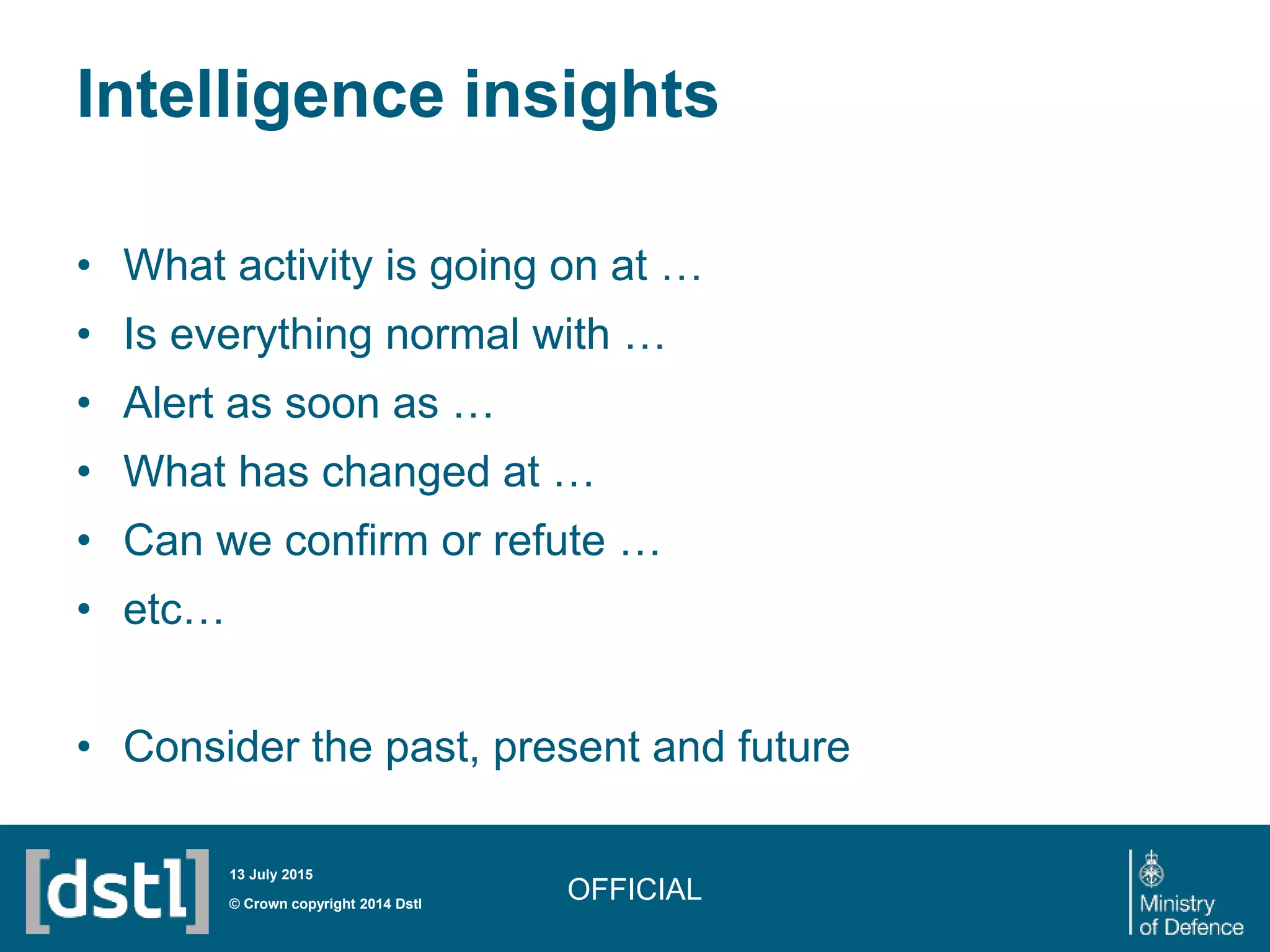 Intelligence insights
• What activity is going on at …
• Is everything normal with …
• Alert as soon as …
• What has changed at …
• Can we confirm or refute …
• etc…
• Consider the past, present and future
OFFICIAL© Crown copyright 2014 Dstl
13 July 2015
 