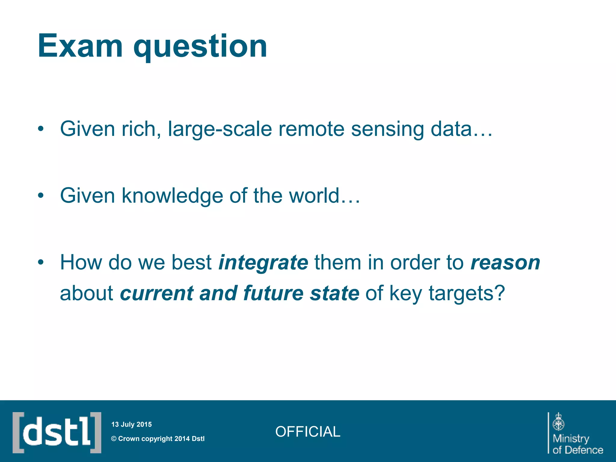 Exam question
• Given rich, large-scale remote sensing data…
• Given knowledge of the world…
• How do we best integrate them in order to reason
about current and future state of key targets?
OFFICIAL© Crown copyright 2014 Dstl
13 July 2015
 