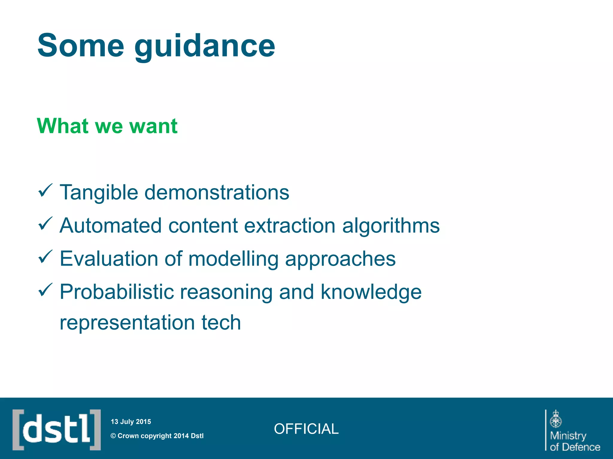 Some guidance
OFFICIAL
What we want
 Tangible demonstrations
 Automated content extraction algorithms
 Evaluation of modelling approaches
 Probabilistic reasoning and knowledge
representation tech
© Crown copyright 2014 Dstl
13 July 2015
 