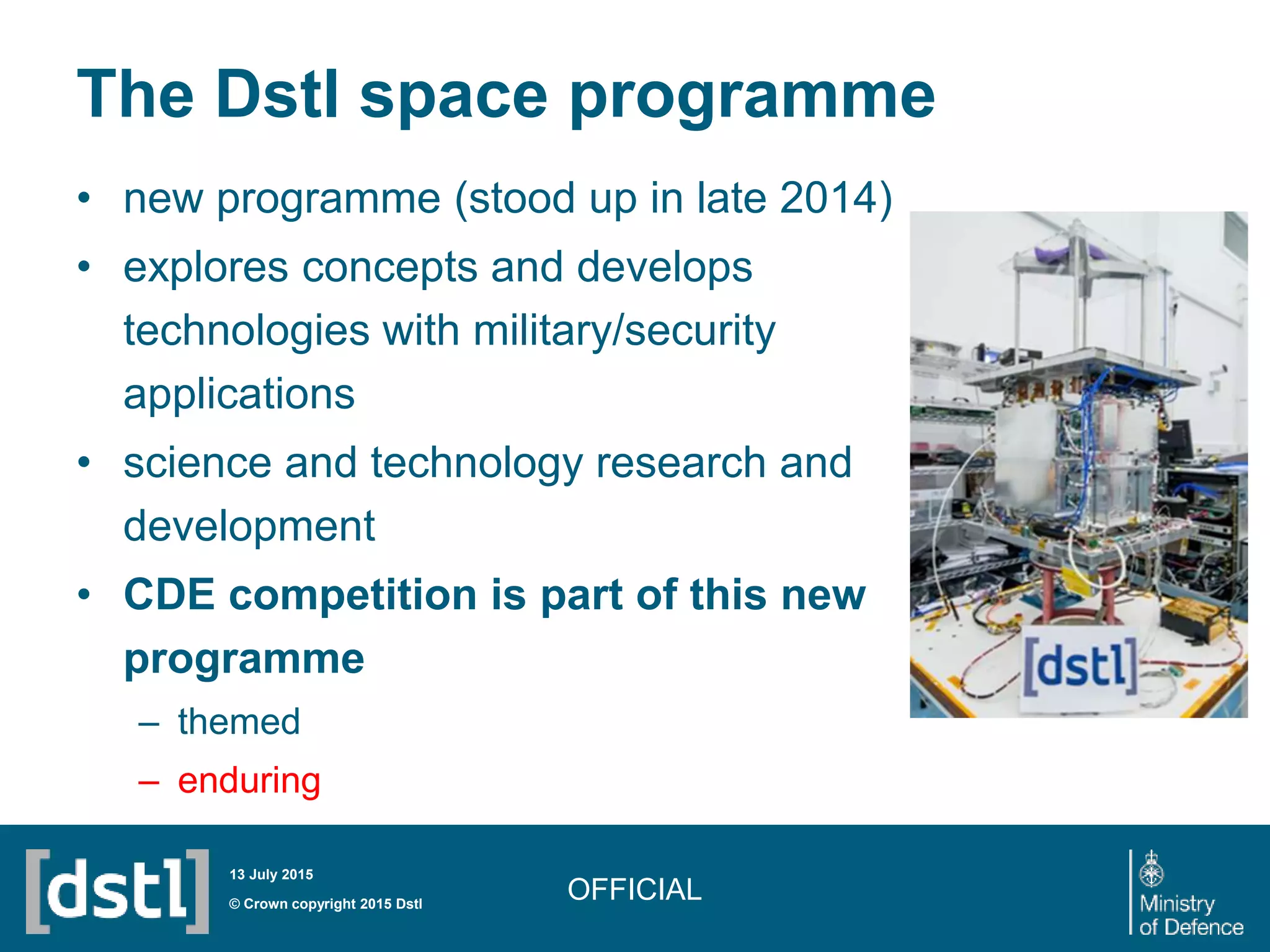 The Dstl space programme
• new programme (stood up in late 2014)
• explores concepts and develops
technologies with military/security
applications
• science and technology research and
development
• CDE competition is part of this new
programme
– themed
– enduring
OFFICIAL© Crown copyright 2015 Dstl
13 July 2015
 