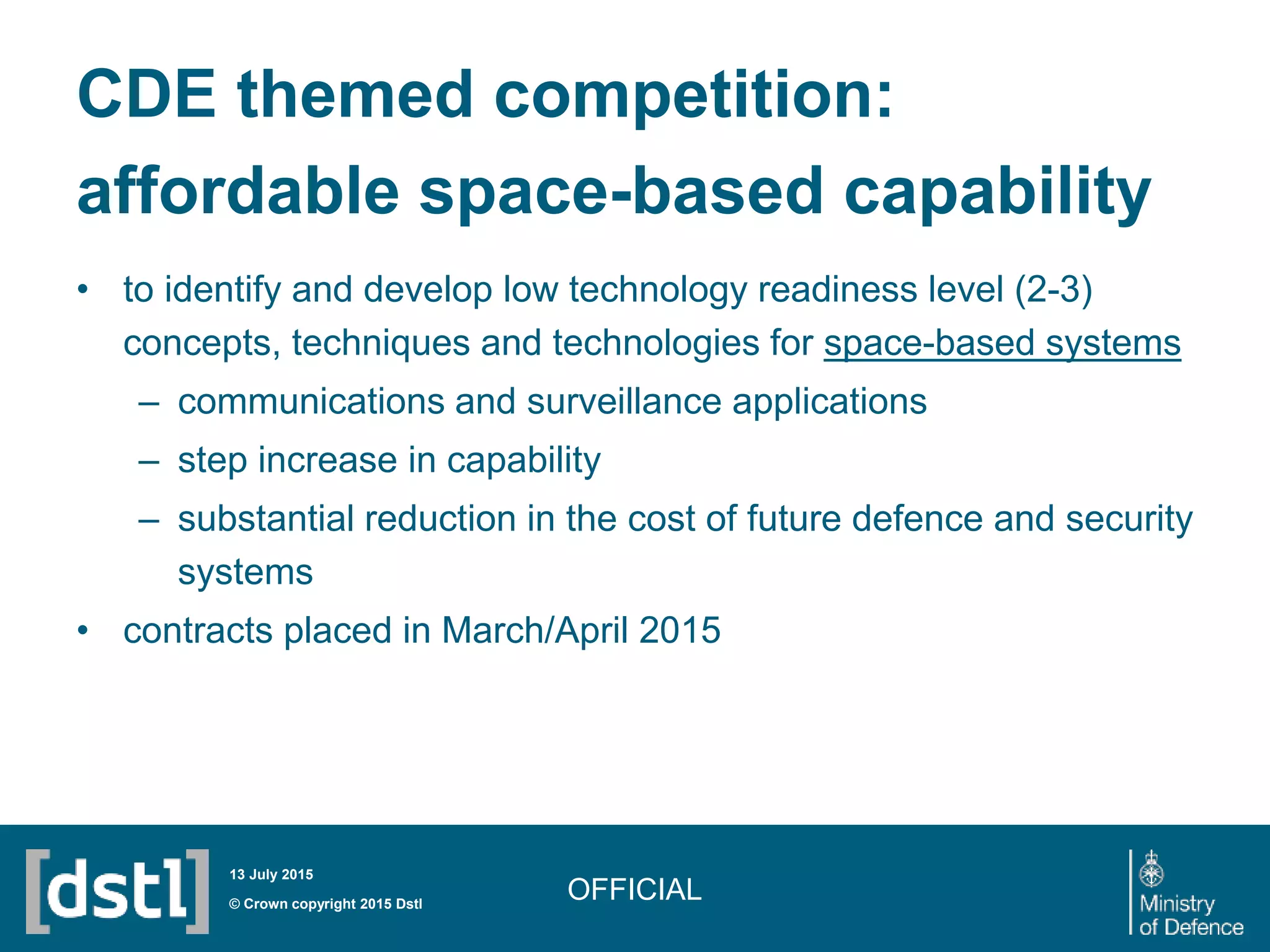 CDE themed competition:
affordable space-based capability
• to identify and develop low technology readiness level (2-3)
concepts, techniques and technologies for space-based systems
– communications and surveillance applications
– step increase in capability
– substantial reduction in the cost of future defence and security
systems
• contracts placed in March/April 2015
OFFICIAL© Crown copyright 2015 Dstl
13 July 2015
 