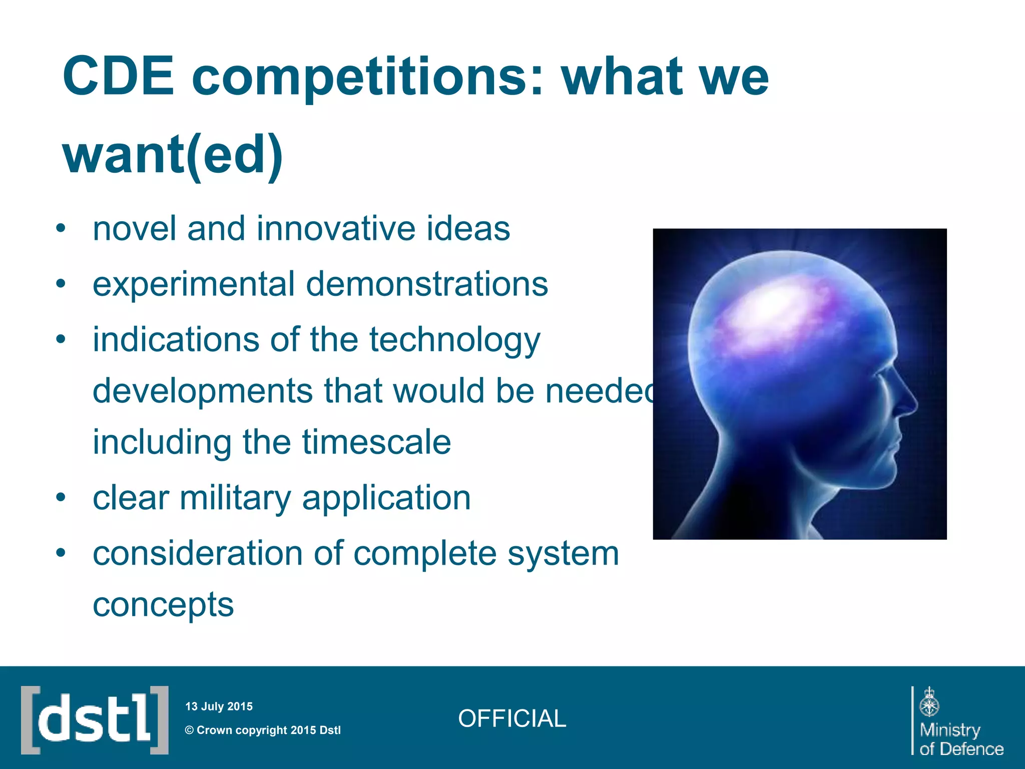 CDE competitions: what we
want(ed)
• novel and innovative ideas
• experimental demonstrations
• indications of the technology
developments that would be needed,
including the timescale
• clear military application
• consideration of complete system
concepts
OFFICIAL© Crown copyright 2015 Dstl
13 July 2015
 