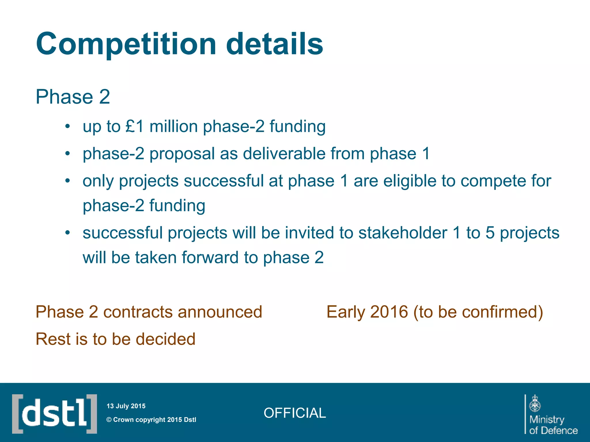 Competition details
Phase 2
• up to £1 million phase-2 funding
• phase-2 proposal as deliverable from phase 1
• only projects successful at phase 1 are eligible to compete for
phase-2 funding
• successful projects will be invited to stakeholder 1 to 5 projects
will be taken forward to phase 2
Phase 2 contracts announced Early 2016 (to be confirmed)
Rest is to be decided
OFFICIAL© Crown copyright 2015 Dstl
13 July 2015
 