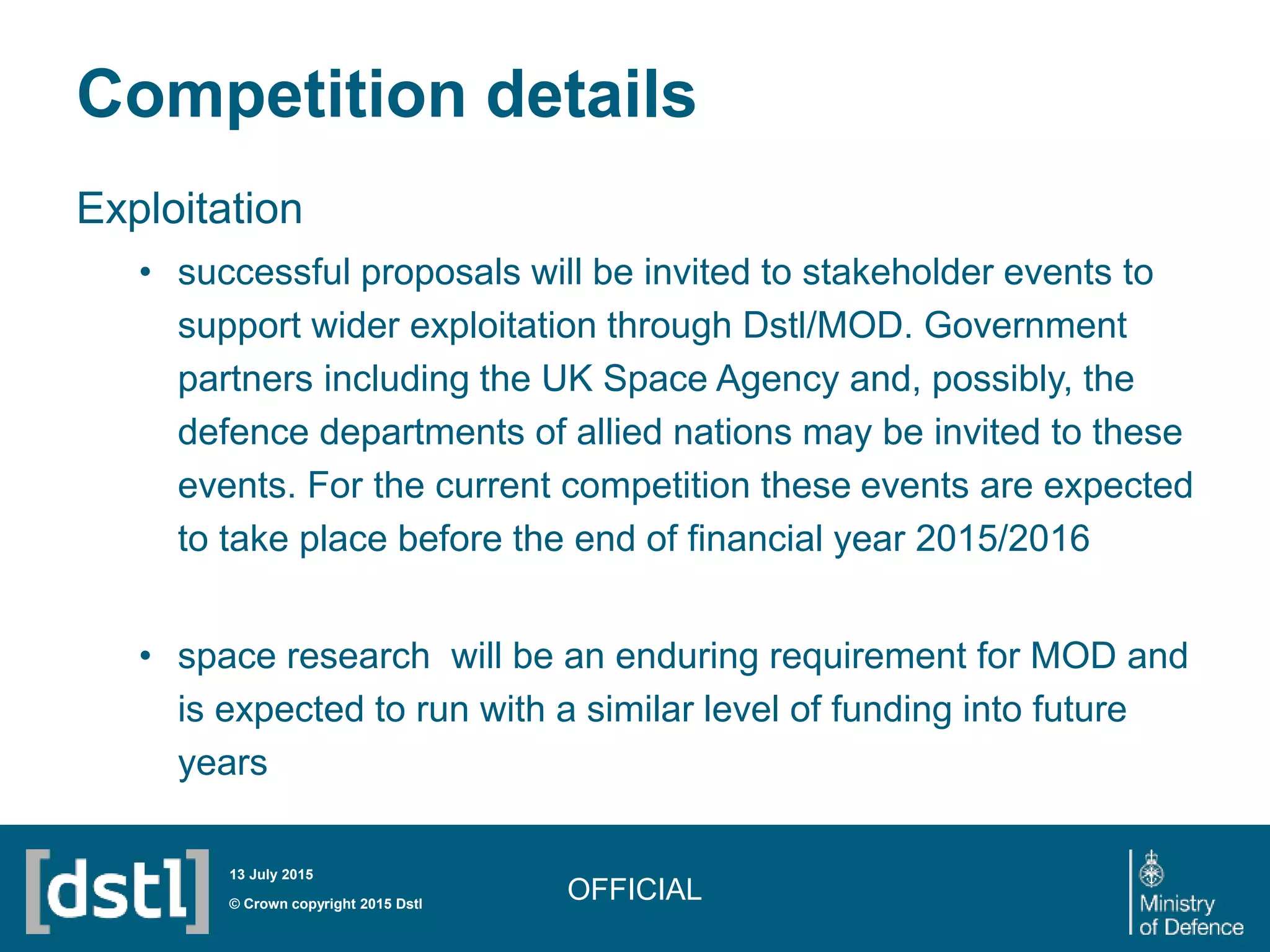 Competition details
Exploitation
• successful proposals will be invited to stakeholder events to
support wider exploitation through Dstl/MOD. Government
partners including the UK Space Agency and, possibly, the
defence departments of allied nations may be invited to these
events. For the current competition these events are expected
to take place before the end of financial year 2015/2016
• space research will be an enduring requirement for MOD and
is expected to run with a similar level of funding into future
years
OFFICIAL© Crown copyright 2015 Dstl
13 July 2015
 