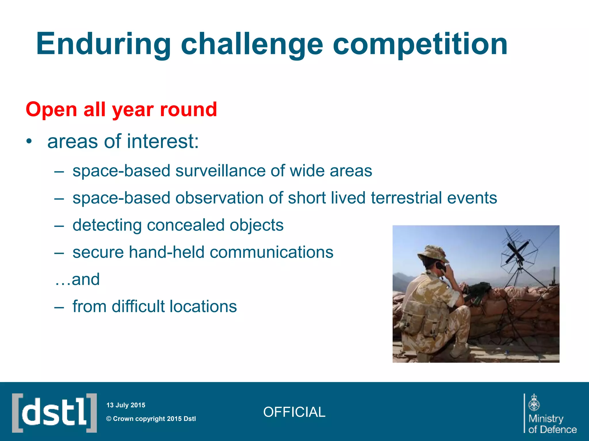 Enduring challenge competition
Open all year round
• areas of interest:
– space-based surveillance of wide areas
– space-based observation of short lived terrestrial events
– detecting concealed objects
– secure hand-held communications
…and
– from difficult locations
OFFICIAL© Crown copyright 2015 Dstl
13 July 2015
 