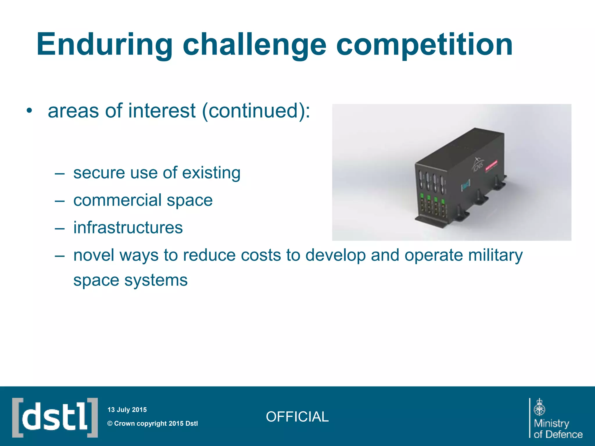 Enduring challenge competition
• areas of interest (continued):
– secure use of existing
– commercial space
– infrastructures
– novel ways to reduce costs to develop and operate military
space systems
OFFICIAL© Crown copyright 2015 Dstl
13 July 2015
 