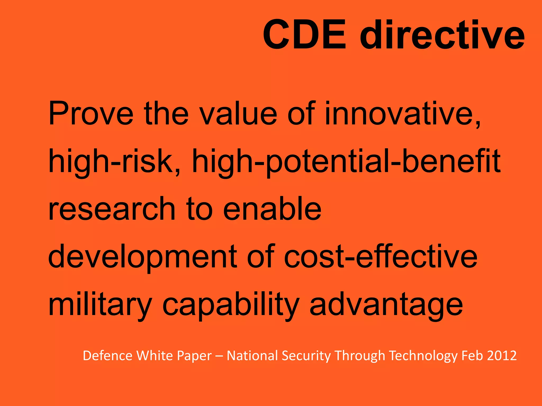 CDE directive
Prove the value of innovative,
high-risk, high-potential-benefit
research to enable
development of cost-effective
military capability advantage
Defence White Paper – National Security Through Technology Feb 2012
 