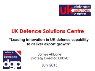 July 2015
James Allibone
Strategy Director, UKDSC
UK Defence Solutions Centre
“Leading innovation in UK defence capability
to deliver export growth”
 