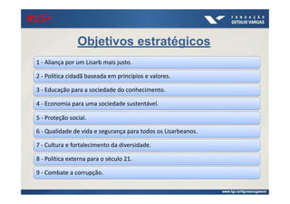 21/ago/2014
Objetivos estratégicos
1 - Aliança por um Lisarb mais justo.
2 - Política cidadã baseada em princípios e valores.
3 - Educação para a sociedade do conhecimento.
4 - Economia para uma sociedade sustentável.
5 - Proteção social.
6 - Qualidade de vida e segurança para todos os Lisarbeanos.
7 - Cultura e fortalecimento da diversidade.
8 - Política externa para o século 21.
9 - Combate a corrupção.
#US+#US+#US+#US+
 