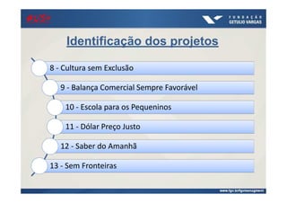 21/ago/2014
Identificação dos projetos
8 - Cultura sem Exclusão
9 - Balança Comercial Sempre Favorável
10 - Escola para os Pequeninos
11 - Dólar Preço Justo
12 - Saber do Amanhã
13 - Sem Fronteiras
#US+#US+#US+#US+
 