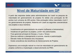 21/ago/2014
A partir das respostas dadas pelos administradores de Lisarb na pesquisa de
maturidade em gerenciamento de projetos foi obtida uma pontuação de 69
pontos num universo de 200 pontos. Esta pontuação indica maturidade nível 2
em gerenciamento de projetos. Notamos em Lisarb as seguintes características
nos projetos e seus membros.
- Investimentos em gerenciamento de projetos (softwares e treinamentos).
- Iniciativas em gerenciar os projetos, porém não padronizadas.
- Foco gerencial principal em Escopo x Custo x Tempo.
- Deve-se melhorar o planejamento e controle, visando a padronização.
- Elevado índice de fracassos e/ou insucessos.
- Existe consciência dos benefícios do Gerenciamento de Projetos.
Esperamos uma evolução natural no nível de maturidade em gerenciamento de
projetos conforme a implantação e desenvolvimento do PMO.
Nível de Maturidade em GP
#US+#US+#US+#US+
 